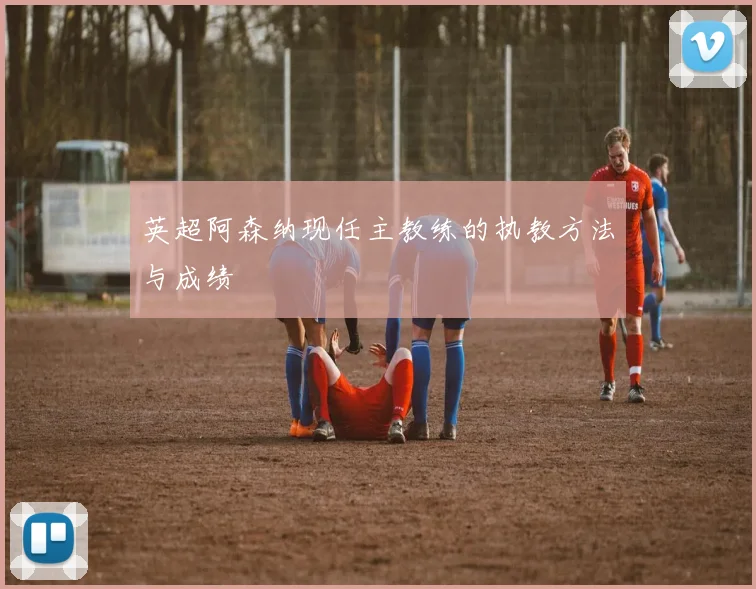 英超阿森纳现任主教练的执教方法与成绩