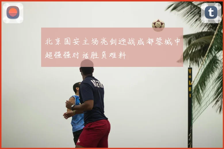 北京国安主场亮剑迎战成都蓉城中超强强对话胜负难料