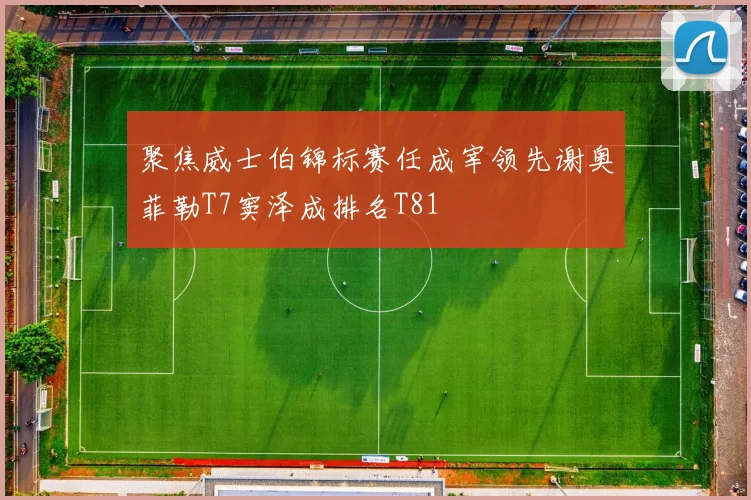 聚焦威士伯锦标赛任成宰领先谢奥菲勒T7窦泽成排名T81