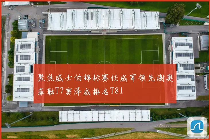 聚焦威士伯锦标赛任成宰领先谢奥菲勒T7窦泽成排名T81