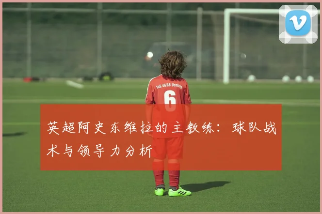 英超阿史东维拉的主教练：球队战术与领导力分析
